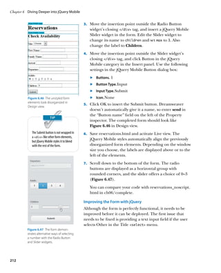 Chapter 6	 Diving Deeper into jQuery Mobile


                                                    3.		 Move the insertion point outside the Radio Button
                                                       widget’s closing /div tag, and insert a jQuery Mobile
                                                       Slider widget in the form. Edit the Slider widget to
                                                       change its name to children and set max to 3. Also
                                                       change the label to Children.
                                                    4.		 Move the insertion point outside the Slider widget’s
                                                       closing /div tag, and click Button in the jQuery
                                                       Mobile category in the Insert panel. Use the following
                                                       settings in the jQuery Mobile Button dialog box:
                                                       	.	 Buttons. 1
                                                       	.	 Button Type. Input
                                                       	.	 Input Type. Submit
          Figure 6.46  The unstyled form               	.	 Icon. None
          elements look disorganized in
                                                    5.		 Click OK to insert the Submit button. Dreamweaver
          Design view.
                                                       doesn’t automatically give it a name, so enter send in
                                                       the “Button name” field on the left of the Property
                                                       inspector. The completed form should look like
                                                       Figure 6.46 in Design view.
             The Submit button is not wrapped in    6.		 Save reservations.html and activate Live view. The
             a div like other form elements,
                                                       jQuery Mobile styles automatically align the previously
             but jQuery Mobile styles it to blend
             with the rest of the form.                disorganized form elements. Depending on the window
                                                       size you choose, the labels are displayed above or to the
                                                       left of the elements.
                                                    7.		 Scroll down to the bottom of the form. The radio
                                                       buttons are displayed as a horizontal group with
                                                       rounded corners, and the slider offers a choice of 0–3
                                                       (Figure 6.47).
                                                       You can compare your code with reservations_noscript.
                                                       html in ch06/complete.

                                                    Improving the Form with jQuery
                                                    Although the form is perfectly functional, it needs to be
                                                    improved before it can be deployed. The first issue that
                                                    needs to be fixed is providing a text input field if the user
                                                    selects Other in the Title select menu.
          Figure 6.47  The form demon-
          strates alternative ways of selecting
          a number with the Radio Button
          and Slider widgets.




212
 