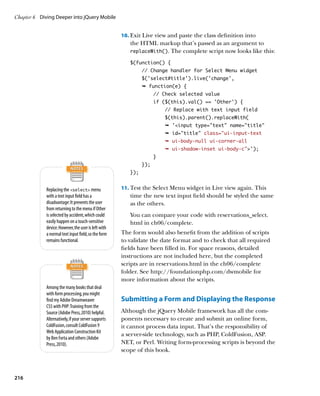 Chapter 6	 Diving Deeper into jQuery Mobile


                                                      10.		 xit Live view and paste the class definition into
                                                          E
                                                         the HTML markup that’s passed as an argument to
                                                         replaceWith(). The complete script now looks like this:

                                                         $(function() {
                                                               // Change handler for Select Menu widget
                                                               $(‘select#title’).live(‘change’,
                                                               Ê function(e) {
                                                                     // Check selected value
                                                                     if ($(this).val() == 'Other') {
                                                                         // Replace with text input field
                                                                         $(this).parent().replaceWith(
                                                                         Ê 'input type=text name=title
                                                                         Ê id=title class=”ui-input-text
                                                                         Ê ui-body-null ui-corner-all
                                                                         Ê ui-shadow-inset ui-body-c’);
                                                                     }
                                                               });
                                                         });


             Replacing the select menu              11.		 est the Select Menu widget in Live view again. This
                                                          T
             with a text input field has a               time the new text input field should be styled the same
             disadvantage: It prevents the user          as the others.
             from returning to the menu if Other
             is selected by accident, which could        You can compare your code with reservations_select.
             easily happen on a touch-sensitive          html in ch06/complete.
             device. However, the user is left with
             a normal text input field, so the form   The form would also benefit from the addition of scripts
             remains functional.                      to validate the date format and to check that all required
                                                      fields have been filled in. For space reasons, detailed
                                                      instructions are not included here, but the completed
                                                      scripts are in reservations.html in the ch06/complete
                                                      folder. See http://foundationphp.com/dwmobile for
                                                      more information about the scripts.
             Among the many books that deal
             with form processing, you might
             find my Adobe Dreamweaver                Submitting a Form and Displaying the Response
             CS5 with PHP: Training from the
             Source (Adobe Press, 2010) helpful.      Although the jQuery Mobile framework has all the com-
             Alternatively, if your server supports   ponents necessary to create and submit an online form,
             ColdFusion, consult ColdFusion 9         it cannot process data input. That’s the responsibility of
             Web Application Construction Kit
                                                      a server-side technology, such as PHP, ColdFusion, ASP.
             by Ben Forta and others (Adobe
             Press, 2010).                            NET, or Perl. Writing form-processing scripts is beyond the
                                                      scope of this book.



216
 