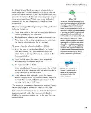 III: jQuery Mobile and PhoneGap


By default, jQuery Mobile attempts to submit the form
input using Ajax. All that’s necessary is to set the value of
the form’s action attribute to the URL of the file that pro-
cesses the form input. If the form-processing script outputs
the response as a jQuery Mobile page block, it’s loaded                            GET and POST
automatically like any other content, complete with a           The method attribute in the opening form
Back button.                                                    tag determines how the browser handles user input
                                                                when the form is submitted. When the attribute
However, sending and loading the response by Ajax has the       is set to GET (the value is case-insensitive) or
following limitations:                                          omitted, the form appends the data to the URL as a
                                                                query string—a question mark followed by a series
	.	 Using Ajax results in the form being submitted directly,    of name/value pairs. The GET method is normally
    thereby sidestepping any validation.                        used in search forms because the URL can be
                                                                bookmarked. Browsers also try to cache the results.
	.	 The Back button takes the user back to the same form.
                                                                When the method attribute is set to POST,
	.	 At the time of this writing, using Ajax works only when     the data is sent in the background and cannot be
    the form is submitted using the GET method.                 bookmarked. The POST method should be used
                                                                when the form is intended to update a database,
To set up a form for submission in jQuery Mobile:               upload files, or send the input by email. It should
                                                                also be used when a large amount of data needs
    Select the form by clicking its red border in Design
1.			                                                           to be transmitted, because Internet Explorer limits
   view. Alternatively, click anywhere in the form and          the amount of data that can be sent by the GET
   select form in the Tag selector at the bottom of the       method to approximately 2,000 characters.
   Document window.
2.		 Enter the URL of the form-processing script in the
   Action field of the Property inspector.
3.		 Set Method to GET or POST.

   If you select Default, Dreamweaver removes the method        Do not set data‑ajax to false
   attribute from the form tag, which results in the form     if the form is submitted by the GET
   being submitted by the GET method.                           method and you want users to be
                                                                able to return to the form after
4.		 If you select the POST method, expand the jQuery           viewing the response.
   Mobile category in the Tag Inspector and set data‑ajax
   to false. Alternatively, add data‑ajax=”false” to the
   opening form tag in Code view.
The script that processes the form should output a jQuery
Mobile page block or redirect the user to such a page.
If the form was submitted by the GET method, the response
page automatically adds a Back button to the header.
Clicking the button returns the user to the page that con-
tains the form.




                                                                                                                      217
 