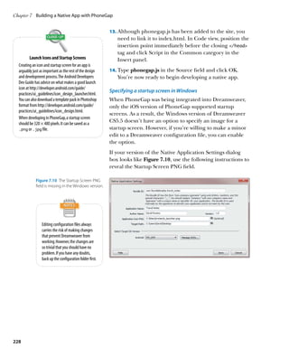 Chapter 7	 Building a Native App with PhoneGap


                                                           13.		 lthough phonegap.js has been added to the site, you
                                                               A
                                                              need to link it to index.html. In Code view, position the
                                                              insertion point immediately before the closing /head
                                                              tag and click Script in the Common category in the
          Launch Icons and Startup Screens                    Insert panel.
  Creating an icon and startup screen for an app is
  arguably just as important as the rest of the design     14.		 ype phonegap.js in the Source field and click OK.
                                                               T
  and development process. The Android Developers             You’re now ready to begin developing a native app.
  Dev Guide has advice on what makes a good launch
  icon at http://developer.android.com/guide/
                                                           Specifying a startup screen in Windows
  practices/ui_guidelines/icon_design_launcher.html.
  You can also download a template pack in Photoshop       When PhoneGap was being integrated into Dreamweaver,
  format from http://developer.android.com/guide/          only the iOS version of PhoneGap supported startup
  practices/ui_guidelines/icon_design.html.
                                                           screens. As a result, the Windows version of Dreamweaver
  When developing in PhoneGap, a startup screen
  should be 320 × 480 pixels. It can be saved as a
                                                           CS5.5 doesn’t have an option to specify an image for a
  .png or .jpg file.                                       startup screen. However, if you’re willing to make a minor
                                                           edit to a Dreamweaver configuration file, you can enable
                                                           the option.
                                                           If your version of the Native Application Settings dialog
                                                           box looks like Figure 7.10, use the following instructions to
                                                           reveal the Startup Screen PNG field.

             Figure 7.10  The Startup Screen PNG
             field is missing in the Windows version.




                 Editing configuration files always
                 carries the risk of making changes
                 that prevent Dreamweaver from
                 working. However, the changes are
                 so trivial that you should have no
                 problem. If you have any doubts,
                 back up the configuration folder first.




228
 