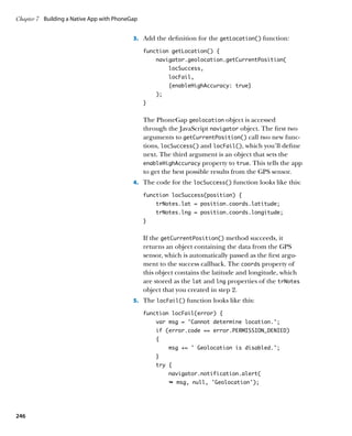 Chapter 7	 Building a Native App with PhoneGap


                                            3.		 Add the definition for the getLocation() function:

                                                 function getLocation() {
                                                     navigator.geolocation.getCurrentPosition(
                                                          locSuccess,
                                                          locFail,
                                                          {enableHighAccuracy: true}
                                                     );
                                                 }


                                                 The PhoneGap geolocation object is accessed
                                                 through the JavaScript navigator object. The first two
                                                 arguments to getCurrentPosition() call two new func-
                                                 tions, locSuccess() and locFail(), which you’ll define
                                                 next. The third argument is an object that sets the
                                                 enableHighAccuracy property to true. This tells the app
                                                 to get the best possible results from the GPS sensor.
                                            4.		 The code for the locSuccess() function looks like this:

                                                 function locSuccess(position) {
                                                     trNotes.lat = position.coords.latitude;
                                                     trNotes.lng = position.coords.longitude;
                                                 }


                                                 If the getCurrentPosition() method succeeds, it
                                                 returns an object containing the data from the GPS
                                                 sensor, which is automatically passed as the first argu-
                                                 ment to the success callback. The coords property of
                                                 this object contains the latitude and longitude, which
                                                 are stored as the lat and lng properties of the trNotes
                                                 object that you created in step 2.
                                            5.		 The locFail() function looks like this:

                                                 function locFail(error) {
                                                     var msg = ‘Cannot determine location.’;
                                                     if (error.code == error.PERMISSION_DENIED)
                                                     {
                                                          msg += ‘ Geolocation is disabled.’;
                                                     }
                                                     try {
                                                          navigator.notification.alert(
                                                          Ê msg, null, 'Geolocation');




246
 