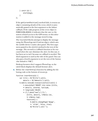 III: jQuery Mobile and PhoneGap


        } catch (e) {
            alert(msg);
        }
   };


   If the getCurrentPosition() method fails, it returns an
   object containing details of the error, which is auto-
   matically passed as the first argument to the failure
   callback. If the code property of the error object is
   PERMISSION_DENIED, it indicates that the user or the
   system refused access to the GPS sensor, so this infor-
   mation is added to the message stored in msg.
   The try/catch blocks attempt to display the message
   using the PhoneGap notification object, which uses
   the mobile device’s native alert panel. The first argu-
   ment passed to the alert() method is the text of the
   message. The second is a callback function to be exe-
   cuted when the user dismisses the alert. In this case, it
   has been set to null because no callback is needed. The
   third argument is used as the title of the panel. You can
   also pass a fourth argument to set the text of the button
   (the default is “OK”).
   Desktop browsers don’t support PhoneGap, so the
   catch block displays the default browser alert.

6.		 Define the insertEntry() function by adding the fol-
   lowing code at the bottom of trnotes.js:
   function insertEntry(e) {
        var title = $(‘#title’).val(),
            details = $(‘#details’).val();
        $.mobile.notesdb.transaction(function(t) {
            t.executeSql(‘INSERT into notes (title,
            Ê details, entered, latitude,
            Ê longitude) VALUES
            Ê (?,?,date(now),?,?);',
                [title, details, trNotes.lat,
                Ê trNotes.lng],
                function() {
                     $.mobile.changePage('#page',
                     Ê 'slide', false, true);	
                     $('#title').val('');




                                                                                          247
 