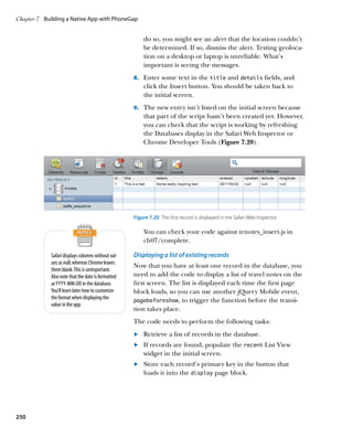 Chapter 7	 Building a Native App with PhoneGap


                                                        do so, you might see an alert that the location couldn’t
                                                        be determined. If so, dismiss the alert. Testing geoloca-
                                                        tion on a desktop or laptop is unreliable. What’s
                                                        important is seeing the messages.
                                                    8.		 Enter some text in the title and details fields, and
                                                        click the Insert button. You should be taken back to
                                                        the initial screen.
                                                    9.		 The new entry isn’t listed on the initial screen because
                                                        that part of the script hasn’t been created yet. However,
                                                        you can check that the script is working by refreshing
                                                        the Databases display in the Safari Web Inspector or
                                                        Chrome Developer Tools (Figure 7.20).




                                                    Figure 7.20  The first record is displayed in the Safari Web Inspector.

                                                        You can check your code against trnotes_insert.js in
                                                        ch07/complete.

             Safari displays columns without val-   Displaying a list of existing records
             ues as null, whereas Chrome leaves
                                                    Now that you have at least one record in the database, you
             them blank. This is unimportant.
             Also note that the date is formatted   need to add the code to display a list of travel notes on the
             as YYYY-MM-DD in the database.         first screen. The list is displayed each time the first page
             You’ll learn later how to customize    block loads, so you can use another jQuery Mobile event,
             the format when displaying the         pagebeforeshow, to trigger the function before the transi-
             value in the app.
                                                    tion takes place.
                                                    The code needs to perform the following tasks:
                                                    	.	 Retrieve a list of records in the database.
                                                    	.	 If records are found, populate the recent List View
                                                        widget in the initial screen.
                                                    	.	 Store each record’s primary key in the button that
                                                        loads it into the display page block.
                                                    	




250
 