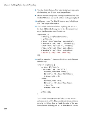 Chapter 7	 Building a Native App with PhoneGap


                                            8.		 Test the Delete button. When the initial screen reloads,
                                                 the item that you deleted is no longer listed.
                                            9.		 Delete the remaining items. After you delete the last one,
                                                 the List All button and search field are no longer displayed.
                                            10.		 dd a new entry. The List All button, search field, and
                                                A
                                                 List View widget all reappear.
                                            11.		 he List All button doesn’t do anything yet. So, let’s
                                                T
                                                 fix that. Add the following line to the document-ready
                                                 event handler at the top of trnotes.js:
                                                 $(function() {
                                                       $(‘#home’).live(‘pagebeforeshow’,
                                                       Ê getTitles);
                                                       $('#new').live('pageshow', getLocation);
                                                       $('#insert').live('submit', insertEntry);
                                                       $('#editItem').live('click', editItem);
                                                       $('#delete').live('click', deleteItem);
                                                       $('#update').live('click', updateItem);
                                                       $(‘#limit’).live(‘click’, swapList);
                                                 });


                                            12.		 dd the swapList() function definition at the bottom
                                                A
                                                 of the script:
                                                 function swapList() {
                                                       var btn = $(‘#limit’);
                                                       if (btn.text() == ‘List All’) {
                                                           btn.text(‘List Most Recent’);
                                                           $(‘#entries h2’).text(‘All Notes’);
                                                           trNotes.limit = -1;
                                                       } else {
                                                           btn.text(‘List All’);
                                                           $(‘#entries h2’).text(‘Most Recent
                                                           Ê Notes');
                                                           trNotes.limit = 20;
                                                       }
                                                       getTitles();
                                                 }


                                                 The List All button has the ID limit, so this stores a
                                                 reference to it as btn. The conditional statement then
                                                 uses the text() method to check the value of the text
                                                 in the button and toggle it to List Most Recent. At the
260
 