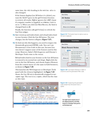 III: jQuery Mobile and PhoneGap


   same time, the h2 heading in the entries div is
   also changed.
   If the button displays List All before it’s clicked, you
   want the SELECT query in the getTitles() function
   to retrieve all results. SQLite ignores the LIMIT clause
   if a negative number is supplied, so trNotes.limit is
   set to -1. When you click List Most Recent, the limit is
   changed back to 20.
   Finally, the function calls getTitles() to refresh the
   List View widget.
                                                               Figure 7.27  The button loses its style as soon as
13.		 ave trnotes.js and index.html, and reload index.html
    S
                                                               the text is replaced.
   in your browser. Click the List All button. The text
   changes, but the button collapses (Figure 7.27).
14.		 o find out why this happens, you need to inspect the
    T
   dynamically generated HTML code. You can’t use
   Dreamweaver’s Live Code in this case, because Live
   view doesn’t support some of the features used in this
   script. However, Safari’s Web Inspector and Chrome’s
   Developer Tools come to the rescue.
   Reload index.html in your browser so the List All button
   is restored to its normal size and shape. Right-click the
   text in the List All button, and choose Inspect Element
   from the context menu (it’s the same in both browsers),
   as shown in Figure 7.28.
   This launches the Web Inspector or Developer Tools          Figure 7.28  Use Inspect Element in Safari or
   panel with the element highlighted. As Figure 7.29          Chrome to see the generated HTML code.

   shows, the List All text is dynamically wrapped in two
   span tags. The text is in a span, which has the class
   ui‑btn‑text.

                                                               Figure 7.29  Inspecting the generated
                                                               code reveals how the button text is
                                                               styled.




                                                                  You might need to expand some of
                                                                  the collapsed elements in the Web
                                                                  Inspector or Developer Tools panel to
                                                                  see the button text.


                                                                                                               261
 