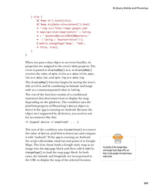 III: jQuery Mobile and PhoneGap


    } else {
         $('#map h1').text(title);
         $('#map div[data-role=content]').html(
         Ê 'img src=http://maps.google.com/
         Ê maps/api/staticmap?center=' + latlng
         Ê + ' zoom=16size=320x420markers='
         Ê   + latlng + 'sensor=false');
         $.mobile.changePage('#map', 'fade',
         Ê false, true);
    }
}


When you pass a data object to an event handler, its
properties are assigned to the event’s data property. The
event is passed to displayMap() as e, so displayMap()
receives the value of opts.title as e.data.title, opts.
lat as e.data.lat, and opts.lng as e.data.lng.

The displayMap() function begins by storing the item’s
title as title and by combining its latitude and longi-
tude as a comma-separated value in latlng.
The rest of the function consists of a conditional
statement that determines how to display the map
depending on the platform. The condition uses the
platform property of PhoneGap’s device object to
detect if the app is running on Android. Because the
object isn’t supported by all devices, you need to test
for its existence like this:
if (typeof device !=’undefined’ . . .)


The rest of the condition uses toLowerCase() to convert
the value of device.platform to lowercase and compare
it with “android.” If the app is running on Android,
the script calls window.location and points it to Google
Maps. The else clause loads a Google static map as an
                                                            For details of the Google Maps
image into the map page block and then calls $.mobile.
                                                            and Google Static Maps APIs, see
changePage() to load the map page block. In both            http://code.google.com/apis/maps/
cases, the latitude and longitude are incorporated in       index.html.
the URL to display the map of the selected location.




                                                                                                  265
 
