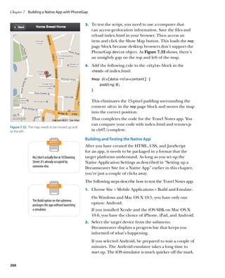 Chapter 7	 Building a Native App with PhoneGap


                                                         3.		 To test the script, you need to use a computer that
                                                            can access geolocation information. Save the files and
                                                            reload index.html in your browser. Then access an
                                                            item and click the Show Map button. This loads the map
                                                            page block because desktop browsers don’t support the
                                                            PhoneGap device object. As Figure 7.32 shows, there’s
                                                            an unsightly gap on the top and left of the map.
                                                         4.		 Add the following rule to the style block in the
                                                            head   of index.html:
                                                            #map div[data-role=content] {
                                                                 padding:0;
                                                            }


                                                            This eliminates the 15-pixel padding surrounding the
                                                            content div in the map page block and moves the map
                                                            into the correct position.
                                                            That completes the code for the Travel Notes app. You
                                                            can compare your code with index.html and trnotes.js
Figure 7.32  The map needs to be moved up and
to the left.                                                in ch07/complete.

                                                         Building and Testing the Native App
                                                         After you have created the HTML, CSS, and JavaScript
                                                         for an app, it needs to be packaged in a format that the
               No, I don’t actually live at 10 Downing   target platforms understand. As long as you set up the
               Street. It’s already occupied by          Native Application Settings as described in “Setting up a
               someone else.                             Dreamweaver Site for a Native App” earlier in this chapter,
                                                         you’re just a couple of clicks away.
                                                         The following steps describe how to test the Travel Notes app.
                                                         1.		 Choose Site  Mobile Applications  Build and Emulate.

                                                            On Windows and Mac OS X 10.5, you have only one
               The Build option on the submenu
               packages the app without launching
                                                            option: Android.
               a simulator.                                 If you installed Xcode and the iOS SDK on Mac OS X
                                                            10.6, you have the choice of iPhone, iPad, and Android.
                                                         2.		 Select the target device from the submenu.
                                                            Dreamweaver displays a progress bar that keeps you
                                                            informed of what’s happening.
                                                            If you selected Android, be prepared to wait a couple of
                                                            minutes. The Android emulator takes a long time to
                                                            start up. The iOS simulator is much quicker off the mark.


266
 
