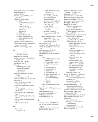 Index


monochrome media feature, 74–75                 CACHE MANIFEST listings,        page value, data-role attribute,
month attribute, 53                                120–121, 129                   149–150, 157, 164, 171, 177
-moz- prefix, 13                                creating, 119–120               Page widget, 166, 189
Mozilla category, CSS Properties                files, attaching, 133–135       pagebefoeshow event, 250–251
 pane, 20                                       files, editing, 130–133         Palm WebOS, jQuery Mobile, 147
Mozilla’s Firefox, support                      lazy manifests, 124             Password Input widget, 189, 197
   for CSS3                                     manifest attribute, 122–123     percentages, units of measure, 100
        background-size property,               PHP, ColdFusion, or ASP.        Perl, jQuery Mobile, 216
          100                                      NET files, 124               PhoneGap, 14, 26–27
        @import rule, 84                        serving, 122–123                    API access to mobile device
        media queries, 72–73                    site manifest extensions,              features, 230–231
        prefixes, 13                               125–130                          jQuery Mobile (PhoneGap)
        selectors, 18                           up-to-date caches, 122                 Mobile Starter, 144, 224–228
   for HTML5, 8                                 version numbers, 122, 126,          library, 237–238
   for jQuery Mobile, 142                          130                              packaging apps for deployment, 6
   for offline applications, 119           offline web applications, 118–119        startup screen for Windows
        manifest MIME type, 136                 going offline, 138                     Phone OS, 228–230
   for WOFF, 39                                 online access only files, 121       support for Android and iOS, 6
Mozilla’s Firefox, WHATWG, 11                   testing offline, 135–137            Travel Notes app, 230–231
Multi-column Layout category, CSS      only keyword, 75, 78                              building and testing, 266–269
 Properties pane, 20                   :only-child() CSS pseudo-class, 19                database, 242–244
Multiscreen Preview panel, 14          :only-of-type() CSS pseudo-class,                 database, current location,
                                         19                                                244–250
N                                      opacity property, 21–22, 44                       database, displaying record
                                       Open Type (OTF), 40                                 details, 254–257
nav element, 7–8
                                       openDatabase() method, 240–242                    database, displaying records,
    WAI-ARIA roles, 37                                                                     250–254
                                       Opera
#nav rule, 101, 107–108
                                           support                                       database, inserting data,
navbar value, data-role attribute,
                                                for CSS3, background-size                  244–250
  177, 179–180                                                                           database, updating and
                                                   property, 100
navigation bars, 179–180                                                                   deleting items, 257–262
                                                for CSS3, @import rule, 84
navigation role, 37
                                                for CSS3, media queries,                 HTML structure, 231–237
Netscape                                           72–73                                 map, displaying, 262–266
    CSS3, @import rule, 84                      for CSS3, selectors, 18                  programming, 237–241
    IE (Internet Explorer),                     for drop shadows, 48                     removing from simulator,
       Microsoft, 30                            for HTML5, 8                               269–270
    quirks mode, 7                              for jQuery Mobile, 142              up-to-date features, 220
nojs value, data-role attribute,
                                                for offline applications, 119   PHP (PHP Hypertext Preprocessor)
  177, 180                                      for offline applications,           jQuery Mobile, 144, 216
non-breaking spaces, 165                           manifest file MIME type,              form-processing scripts, 201
none value, data-role attribute, 177
                                                   137                              manifests, 124
note role, 37
                                                for OTF, 40                         parsing before validator
notext value, data-iconpos
                                                for TTF, 40                            submission, 67
  attribute, 184–185                       WHATWG involvement in W3C,           placeholder attribute, 15, 56
Notification mobile device feature,          11                                     versus jQuery Mobile data-
  230                                  Opera category, CSS Properties pane,            placeholder attribute, 210
:nth-child() CSS pseudo-class,
                                         20–21                                  plus value, data-icon attribute, 184
  18–19, 109
                                       option elements, 198                   pop value, data-transition
:nth-last-child() CSS pseudo-
                                       orientation media feature, 74              attribute, 185–187
  class, 19                            OTF (Open Type), 40                      populateDate() function, 61–62, 65
:nth-last-of-type() CSS pseudo-
                                       overflow property, 157                   populateYear() function, 61–62
  class, 19                                                                     preferences
:nth-of-type() CSS pseudo-class,
  18–19                                P                                            bold and italics, 35
                                                                                    File Types / Editors, filename
number attribute, 13, 53               /p tag, omitted in HTML5, 14
                                                                                       extensions, 127
                                       p tag, rule to apply font family/
                                                                                    window sizes, 111
O                                        size, 8
                                                                                preventDefault() method, 249
                                       packaging apps for deployment, 6
offline websites                                                                Property inspector, 15
                                       page transitions, 186–187
     manifests, 118



                                                                                                                          277
 