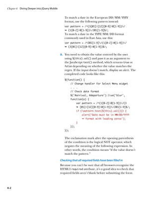 Chapter 6	 Diving Deeper into jQuery Mobile


                                                 To match a date in the European DD/MM/YYYY
                                                 format, use the following pattern instead:
                                                 var pattern = /^(3[01]|[12][0-9]|0[1-9])/
                                                 Ê (1[0-2]|0[1-9])/201[1-9]$/;
                                                 To match a date in the YYYY/MM/DD format
                                                 commonly used in East Asia, use this:
                                                 var pattern = /^201[1-9]/(1[0-2]|0[1-9])/
                                                 Ê (3[01]|[12][0-9]|0[1-9])$/;


                                              3.		 You need to obtain the value entered by the user
                                                 using $(this).val() and pass it as an argument to
                                                 the JavaScript test() method, which returns true or
                                                 false depending on whether the value matches the
                                                 regex. If the input doesn’t match, display an alert. The
                                                 completed code looks like this:
                                                 $(function() {
                                                       // Change handler for Select Menu widget
                                                       . . .
                                                       // Check date format
                                                       $(‘#arrival, #departure’).live(‘blur’,
                                                       function(e) {
                                                             var pattern = /^(1[0-2]|0[1-9])/(3
                                                             Ê [01]|[12][0-9]|0[1-9])/201[1-9]$/;
                                                             if (!pattern.test($(this).val())) {
                                                                 alert(‘Date must be in MM/DD/YYYY
                                                                 Ê format with leading zeros');
                                                             }
                                                       });
                                                 });


                                                 The exclamation mark after the opening parenthesis
                                                 of the condition is the logical NOT operator, which
                                                 negates the meaning of the following expression. In
                                                 other words, the condition means “if the value doesn’t
                                                 match the pattern.”

                                              Checking that all required fields have been filled in
                                              Because you can’t be sure that all browsers recognize the
                                              HTML5 required attribute, it’s a good idea to check that
                                              required fields aren’t blank before submitting the form.




A-2
 