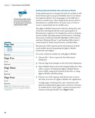 Chapter 1	 Dreamweaver Goes Mobile


                                                     Building Dedicated Mobile Sites with jQuery Mobile
                                                     Using media queries to change the look of a website in dif-
                                                     ferent devices gives you great flexibility, but it’s not always
                                                     the optimal solution. Very long pages can be difficult to
                Visit http://jquerymobile.com/gbs
                for the most recent information on   read on a small screen. Also, image-heavy sites are slow to
                the operating systems and browsers   download on a mobile device. In many cases, it’s best to
                supported by jQuery Mobile.          create a custom-built site for mobile users.
                                                     The jQuery Mobile framework is ideal for doing this, and
                                                     it has been developed with the active participation of
                                                     Dreamweaver engineers. It’s designed to work on all main-
                                                     stream mobile operating systems and browsers, including
                                                     all versions of Android and iOS, BlackBerry OS version 5
                                                     and later, Windows Phone 7, and Symbian S60 version 5
                                                     (used mainly by Nokia, Sony Ericsson, and DoCoMo).
                                                     Dreamweaver CS5.5 speeds up the development of dedi-
                                                     cated mobile sites by integrating the jQuery Mobile
                                                     framework and widgets.
                                                     To create a skeleton mobile site with jQuery Mobile:
                                                     1.		 Choose File  New to open the New Document
                                                        dialog box.
                                                     2.		 Choose Page from Sample on the left of the dialog box.

                                                     3.		 Select Mobile Starters from the Sample Folder list. This
                                                        offers a choice of loading the jQuery Mobile library
                                                        from a CDN, using local versions of the files, or using
                                                        jQuery Mobile with PhoneGap.
                                                     4.		 Choose one of the options and click Create to insert
                                                        the basic structure of a jQuery Mobile site/application.
                                                        A single page containing four div elements is dis-
                                                        played as independent pages when viewed in a browser
Figure 1.14  A Mobile Starter page contains
placeholders for a basic four-page mobile site          or mobile device. Each “page” consists of nested div
or application.                                         elements with placeholder text (Figure 1.14).




24
 