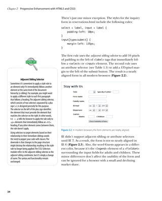 Chapter 2	 Progressive Enhancement with HTML5 and CSS3


                                                              There’s just one minor exception. The styles for the inquiry
                                                              form in reservations.html include the following rules:
                                                              select + label, input + label {
                                                                   padding-left: 10px;
                                                              }
                                                              input[type=submit] {
                                                                   margin-left: 135px;
                                                              }


                                                              The first rule uses the adjacent sibling selector to add 10 pixels
                                                              of padding to the left of label tags that immediately fol-
                                                              low a select or input element. The second rule uses
                                                              an attribute selector (see Table 1.1) to add a 135-pixel mar-
                                                              gin to the left of the submit button. The result is a neatly
                                                              aligned form in all modern browsers (Figure 2.2).
                   Adjacent Sibling Selector
     Sometimes it’s convenient to apply a style rule to
     an element only if it immediately follows another
     element at the same level of the document
     hierarchy (a sibling). For example, you might want
     to apply a different style to each first paragraph
     that follows a heading. The adjacent sibling selector,
     which consists of two selectors separated by a plus
     sign (+), is designed precisely for this purpose.
     The selector on the left of the plus sign identifies
     the element that must precede the element that
     matches the selector on the right. In other words,
     h1 + p tells the browser to apply the rule only to
     p elements that immediately follow an h1
     heading. If any other element comes between them,
     the rule doesn’t apply.
                                                              Figure 2.2  In modern browsers, the form elements are neatly aligned.
     Using selectors to target elements based on their
     relationship to their immediate siblings avoids          IE didn’t support adjacent sibling or attribute selectors
     the need to pepper your code with classes. The
                                                              until IE 7. As a result, the form is not so neatly aligned in
     downside is that changes to the page structure
     might destroy the relationship, resulting in the style   IE 6 (Figure 2.3). Also, the word Guests appears in a differ-
     rule no longer being applied. The CSS3 Selectors         ent color, because it’s the legend element of a fieldset
     module refers to the adjacent sibling selector as the    surrounding the input fields for adults and children. These
     adjacent sibling combinator, but it’s simply a change
                                                              minor differences don’t affect the usability of the form and
     of name. The syntax and functionality remain
     unchanged.                                               can be ignored for a browser with a small and declining
                                                              market share.




34
 