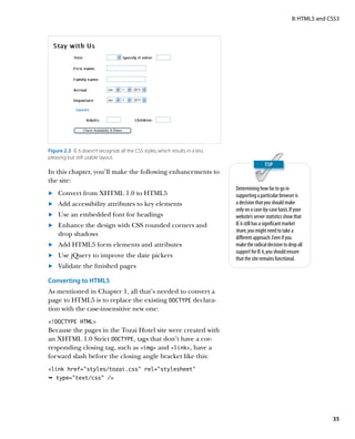 II: HTML5 and CSS3




Figure 2.3  IE 6 doesn’t recognize all the CSS styles, which results in a less
pleasing but still usable layout.

In this chapter, you’ll make the following enhancements to
the site:
                                                                                 Determining how far to go in
	.	 Convert from XHTML 1.0 to HTML5                                              supporting a particular browser is
	.	 Add accessibility attributes to key elements                                 a decision that you should make
                                                                                 only on a case-by-case basis. If your
	.	 Use an embedded font for headings                                            website’s server statistics show that
	.	 Enhance the design with CSS rounded corners and                              IE 6 still has a significant market
                                                                                 share, you might need to take a
    drop shadows
                                                                                 different approach. Even if you
	.	 Add HTML5 form elements and attributes                                       make the radical decision to drop all
                                                                                 support for IE 6, you should ensure
	.	 Use jQuery to improve the date pickers                                       that the site remains functional.
	.	 Validate the finished pages

Converting to HTML5
As mentioned in Chapter 1, all that’s needed to convert a
page to HTML5 is to replace the existing DOCTYPE declara-
tion with the case-insensitive new one:
!DOCTYPE HTML
Because the pages in the Tozai Hotel site were created with
an XHTML 1.0 Strict DOCTYPE, tags that don’t have a cor-
responding closing tag, such as img and link, have a
forward slash before the closing angle bracket like this:
link href=”styles/tozai.css” rel=”stylesheet”
Ê type=text/css /




                                                                                                                               35
 