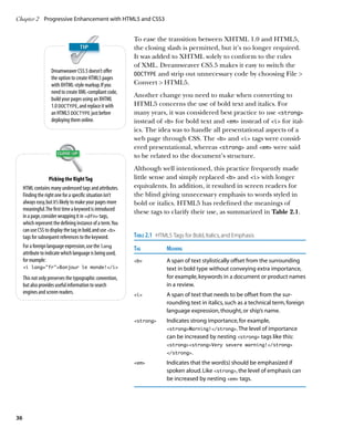 Chapter 2	 Progressive Enhancement with HTML5 and CSS3


                                                            To ease the transition between XHTML 1.0 and HTML5,
                                                            the closing slash is permitted, but it’s no longer required.
                                                            It was added to XHTML solely to conform to the rules
                                                            of XML. Dreamweaver CS5.5 makes it easy to switch the
                    Dreamweaver CS5.5 doesn’t offer
                                                            DOCTYPE and strip out unnecessary code by choosing File 
                    the option to create HTML5 pages
                    with XHTML-style markup. If you         Convert  HTML5.
                    need to create XML-compliant code,
                                                            Another change you need to make when converting to
                    build your pages using an XHTML
                    1.0 DOCTYPE, and replace it with        HTML5 concerns the use of bold text and italics. For
                    an HTML5 DOCTYPE just before            many years, it was considered best practice to use strong
                    deploying them online.                  instead of b for bold text and em instead of i for ital-
                                                            ics. The idea was to handle all presentational aspects of a
                                                            web page through CSS. The b and i tags were consid-
                                                            ered presentational, whereas strong and em were said
                                                            to be related to the document’s structure.
                                                            Although well intentioned, this practice frequently made
                    Picking the Right Tag                   little sense and simply replaced b and i with longer
     HTML contains many underused tags and attributes.      equivalents. In addition, it resulted in screen readers for
     Finding the right one for a specific situation isn’t   the blind giving unnecessary emphasis to words styled in
     always easy, but it’s likely to make your pages more   bold or italics. HTML5 has redefined the meanings of
     meaningful. The first time a keyword is introduced     these tags to clarify their use, as summarized in Table 2.1.
     in a page, consider wrapping it in dfn tags,
     which represent the defining instance of a term. You
     can use CSS to display the tag in bold, and use b
     tags for subsequent references to the keyword.         Table 2.1  HTML5 Tags for Bold, Italics, and Emphasis
     For a foreign language expression, use the lang        Tag	Meaning
     attribute to indicate which language is being used,
     for example:                                           b	A span of text stylistically offset from the surrounding
     i lang=”fr”Bonjour le monde!/i                                   text in bold type without conveying extra importance,
     This not only preserves the typographic convention,                  for example, keywords in a document or product names
     but also provides useful information to search                       in a review.
     engines and screen readers.                            i	A span of text that needs to be offset from the sur-
                                                                          rounding text in italics, such as a technical term, foreign
                                                                          language expression, thought, or ship’s name.
                                                            strong	Indicates strong importance, for example,
                                                                          strongWarning!/strong. The level of importance
                                                                          can be increased by nesting strong tags like this:
                                                                          strongstrongVery severe warning!/strong
                                                                          /strong.

                                                            em	Indicates that the word(s) should be emphasized if
                                                                          spoken aloud. Like strong, the level of emphasis can
                                                                          be increased by nesting em tags.




36
 