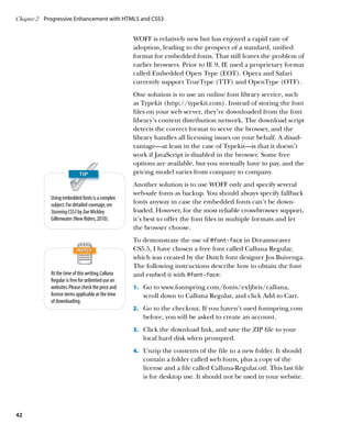 Chapter 2	 Progressive Enhancement with HTML5 and CSS3


                                                   WOFF is relatively new but has enjoyed a rapid rate of
                                                   adoption, leading to the prospect of a standard, unified
                                                   format for embedded fonts. That still leaves the problem of
                                                   earlier browsers. Prior to IE 9, IE used a proprietary format
                                                   called Embedded Open Type (EOT). Opera and Safari
                                                   currently support TrueType (TTF) and OpenType (OTF).
                                                   One solution is to use an online font library service, such
                                                   as Typekit (http://typekit.com). Instead of storing the font
                                                   files on your web server, they’re downloaded from the font
                                                   library’s content distribution network. The download script
                                                   detects the correct format to serve the browser, and the
                                                   library handles all licensing issues on your behalf. A disad-
                                                   vantage—at least in the case of Typekit—is that it doesn’t
                                                   work if JavaScript is disabled in the browser. Some free
                                                   options are available, but you normally have to pay, and the
                                                   pricing model varies from company to company.
                                                   Another solution is to use WOFF only and specify several
                                                   web-safe fonts as backup. You should always specify fallback
            Using embedded fonts is a complex
            subject. For detailed coverage, see    fonts anyway in case the embedded fonts can’t be down-
            Stunning CSS3 by Zoe Mickley           loaded. However, for the most reliable cross-browser support,
            Gillenwater (New Riders, 2010).        it’s best to offer the font files in multiple formats and let
                                                   the browser choose.
                                                   To demonstrate the use of @font‑face in Dreamweaver
                                                   CS5.5, I have chosen a free font called Calluna Regular,
                                                   which was created by the Dutch font designer Jos Buivenga.
                                                   The following instructions describe how to obtain the font
            At the time of this writing, Calluna   and embed it with @font‑face:
            Regular is free for unlimited use on
            websites. Please check the price and   1.		 Go to www.fontspring.com/fonts/exljbris/calluna,
            license terms applicable at the time      scroll down to Calluna Regular, and click Add to Cart.
            of downloading.
                                                   2.		 Go to the checkout. If you haven’t used fontspring.com
                                                      before, you will be asked to create an account.
                                                   3.		 Click the download link, and save the ZIP file to your
                                                      local hard disk when prompted.
                                                   4.		 Unzip the contents of the file to a new folder. It should
                                                      contain a folder called web fonts, plus a copy of the
                                                      license and a file called Calluna-Regular.otf. This last file
                                                      is for desktop use. It should not be used in your website.




42
 