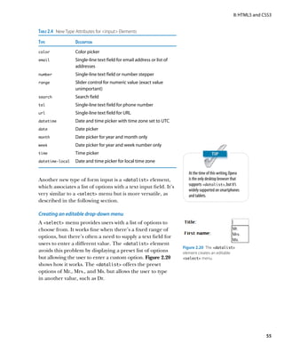 II: HTML5 and CSS3


Table 2.4  New Type Attributes for input Elements
Type	              Description
color	             Color picker
email	Single-line text field for email address or list of
                   addresses
number	            Single-line text field or number stepper
range	Slider control for numeric value (exact value
                   unimportant)
search	            Search field
tel	               Single-line text field for phone number
url	               Single-line text field for URL
datetime	          Date and time picker with time zone set to UTC
date	              Date picker
month	             Date picker for year and month only
week	              Date picker for year and week number only
time	Time picker

datetime‑local	    Date and time picker for local time zone

                                                                       At the time of this writing, Opera
Another new type of form input is a datalist element,                is the only desktop browser that
                                                                       supports datalist, but it’s
which associates a list of options with a text input field. It’s
                                                                       widely supported on smartphones
very similar to a select menu but is more versatile, as              and tablets.
described in the following section.

Creating an editable drop-down menu
A select menu provides users with a list of options to
choose from. It works fine when there’s a fixed range of
options, but there’s often a need to supply a text field for
users to enter a different value. The datalist element
                                                                    Figure 2.20  The datalist
avoids this problem by displaying a preset list of options          element creates an editable
but allowing the user to enter a custom option. Figure 2.20         select menu.
shows how it works. The datalist offers the preset
options of Mr., Mrs., and Ms. but allows the user to type
in another value, such as Dr.




                                                                                                                    55
 