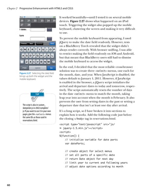 Chapter 2	 Progressive Enhancement with HTML5 and CSS3


                                                     It worked beautifully—until I tested it on several mobile
                                                     devices. Figure 2.27 shows what happened on an iPod
                                                     touch. Triggering the widget also popped up the mobile
                                                     keyboard, cluttering the screen and making it very difficult
                                                     to use.
                                                     To prevent the mobile keyboard from appearing, I used
                                                     jQuery to make the date field read-only. However, tests
                                                     on a BlackBerry Torch revealed that the widget didn’t
                                                     always render correctly. With browser sniffing, I was able
                                                     to restrict making the field read-only on iOS and Android,
                                                     but that meant that BlackBerry users still had to dismiss
                                                     the mobile keyboard to access the widget.
                                                     In the end, I decided that the most reliable cross-browser
                                                     solution was to create three select menus, one each for
          Figure 2.27  Selecting the date field
          brings up both the widget and the
                                                     the month, date, and year. When JavaScript is disabled, the
          mobile keyboard.                           values default to January 1, 2011. However, if JavaScript
                                                     is enabled in the browser, a jQuery script initializes the
                                                     arrival and departure dates to today and tomorrow, respec-
                                                     tively. The script automatically resets the number of days
                                                     in the date select menu to match the month, taking
                                                     leap year into account when the month is February. It also
                                                     prevents the user from setting dates in the past or setting a
             The script is also in custom_           departure date that isn’t at least one day after arrival.
             datepicker.js in ch02/complete/
             js. If you want to use it in your own   It’s a long script, so I have broken it into sections to
             pages, give the select menus          explain how it works. Add the following code just before
             the same IDs as those used in
                                                     the closing /body tag in reservations.html.
             reservations.html.
                                                     script type=”text/javascript” src=”js/
                                                     Ê jquery-1.5.min.js/script
                                                     script
                                                     $(function() {
                                                         // initialize variable for date parts
                                                         var dateParts;


                                                         // create object for select menus
                                                         // set all parts of a specific date
                                                         // return Date object for next day
                                                         // limit year to current and following years
                                                         // adjust date options according to month




60
 