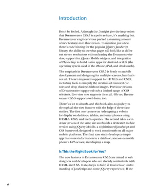 Introduction

     Don’t be fooled. Although the .5 might give the impression
     that Dreamweaver CS5.5 is a point release, it’s anything but.
     Dreamweaver engineers have packed a stunning amount
     of new features into this version. To mention just a few,
     there’s code hinting for the popular jQuery JavaScript
     library, the ability to see what pages will look like at differ-
     ent screen resolutions without leaving the Document win-
     dow, support for jQuery Mobile widgets, and integration
     of PhoneGap to build native apps for Android or iOS (the
     operating system used in the iPhone, iPad, and iPod touch).
     The emphasis in Dreamweaver CS5.5 is firmly on mobile
     development and designing for multiple screens, but that’s
     not all. There’s improved support for HTML5 and CSS3,
     including tools to simplify the creation of rounded cor-
     ners and drop shadows without images. Previous versions
     of Dreamweaver supported only a limited range of CSS
     selectors. Live view now supports them all. Oh yes, Dream-
     weaver CS5.5 supports web fonts, too.
     There’s a lot to absorb, and this book aims to guide you
     through all the new features with the help of three case
     studies. The first one centers on redesigning a website
     for display on desktops, tablets, and smartphones using
     HTML5, CSS3, and media queries. The second takes a cut-
     down version of the same site and builds a dedicated mobile
     version using jQuery Mobile, a sophisticated JavaScript and
     CSS framework designed to work consistently on all major
     mobile platforms. The final case study develops a simple
     app that stores information in a database, accesses a mobile
     phone’s GPS sensor, and displays a map.


     Is This the Right Book for You?
     The new features in Dreamweaver CS5.5 are aimed at web
     designers and developers who are already comfortable with
     HTML and CSS. It also helps to have at least a basic under-
     standing of JavaScript and some jQuery experience. If the




vi
 