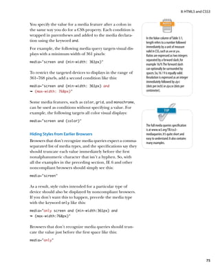II: HTML5 and CSS3


You specify the value for a media feature after a colon in
the same way you do for a CSS property. Each condition is
wrapped in parentheses and added to the media declara-
                                                                 In the Value column of Table 3.1,
tion using the keyword and.                                      length refers to a number followed
For example, the following media query targets visual dis-       immediately by a unit of measure
                                                                 valid in CSS, such as em or px.
plays with a minimum width of 361 pixels:                        Ratios are expressed as two integers
                                                                 separated by a forward slash, for
media=”screen and (min-width: 361px)”
                                                                 example 16/9. The forward slash
                                                                 can optionally be surrounded by
To restrict the targeted devices to displays in the range of     spaces. So, 16 / 9 is equally valid.
361–768 pixels, add a second condition like this:                Resolution is expressed as an integer
                                                                 immediately followed by dpi
media=”screen and (min-width: 361px) and                         (dots per inch) or dpcm (dots per
Ê (max-width: 768px)”                                            centimeter).


Some media features, such as color, grid, and monochrome,
can be used as conditions without specifying a value. For
example, the following targets all color visual displays:
media=”screen and (color)”
                                                                 The full media queries specification
                                                                 is at www.w3.org/TR/css3-
Hiding Styles from Earlier Browsers                              mediaqueries. It’s quite short and
                                                                 easy to understand. It also contains
Browsers that don’t recognize media queries expect a comma-      many examples.
separated list of media types, and the specifications say they
should truncate each value immediately before the first
nonalphanumeric character that isn’t a hyphen. So, with
all the examples in the preceding section, IE 6 and other
noncompliant browsers should simply see this:
media=”screen”


As a result, style rules intended for a particular type of
device should also be displayed by noncompliant browsers.
If you don’t want this to happen, precede the media type
with the keyword only like this:
media=”only screen and (min-width:361px) and
Ê (max-width:768px)”


Browsers that don’t recognize media queries should trun-
cate the value just before the first space like this:
media=”only”




                                                                                                               75
 