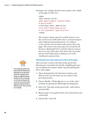 Chapter 3	 Adapting Pages for Mobile with Media Queries


                                                      19.	 Inspect the changes that have been made to the head
                                                         of the page in Code view:
                                                         head
                                                         meta charset=”utf-8”
                                                         meta name=”viewport” content=”width=
                                                         Ê device-width
                                                         titleTozai Hotel: Home/title
                                                         link href=”styles/tozai_mq.css”
                                                         Ê rel=stylesheet type=text/css
                                                         /head


                                                         The viewport meta tag forces mobile devices to use
                                                         the actual screen width rather than a notional viewport
                                                         when implementing media queries. An ordinary
                                                         link attaches the site-wide media queries file to the
                                                         page. This ensures that tozai_mq.css is accessed by all
                                                         browsers, allowing IE 6–8 to read the styles in tozai.css
                                                         but not in any of the other style sheets that use media
                                                         queries. You’ll add a link to desktop.css in an IE
                                                         conditional comment later.

                                                      Attaching the site-wide media queries file to other pages
                                                      After you have created a site-wide media queries file,
                                                      Dreamweaver remembers the details, simplifying the pro-
                                                      cess of adding the viewport meta tag and attaching the
             If you modify any settings in the
             bottom half of the Media Queries
                                                      file to other pages.
             dialog box, the site-wide media          1.	 Open dining.html in the Document window, and
             queries file is updated and the
             changes are applied to all pages            detach tozai.css in the same way as in step 2 of the
             attached to it. You can have only           preceding section.
             one site-wide media queries file
             in each site. If you want to attach      2.	 Choose Modify  Media Queries or one of the other
             alternative media queries files to          methods of opening the Media Queries dialog box.
             different parts of a site, you need to
             do so manually.                          3.	 Select the “Site-wide media queries file” radio button,
                                                         and click OK.
                                                      4.	 Repeat steps 1–3 in garden.html, reservations.html, and
                                                         rooms.html.
                                                      5.	 Choose File  Save All.




90
 