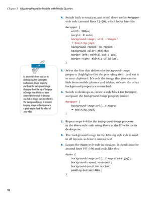 Chapter 3	 Adapting Pages for Mobile with Media Queries


                                                        4.	 Switch back to tozai.css, and scroll down to the #wrapper
                                                           style rule (around lines 12–20), which looks like this:
                                                           #wrapper {
                                                                width: 980px;
                                                                margin: 0 auto;
                                                                background-image: url(../images/
                                                                Ê basin_bg.jpg);
                                                                background-repeat: no-repeat;
                                                                background-color: #B4C4BA;
                                                                border-left: #594431 solid 1px;
                                                                border-right: #594431 solid 1px;
                                                           }


                                                        5.	 Select the line that defines the background-image
                                                           property (highlighted in the preceding step), and cut it
             As you switch from tozai.css to
             desktop.css after cutting the
                                                           to your clipboard. It’s only the image that you want to
             background-image property,                    hide from mobile phones and tablets, so leave the other
             you’ll see the background image               background properties untouched.
             disappear from the top of the page
             in Design view. When you have              6.	 Switch to desktop.css, create a style block for #wrapper,
             created the new rule in desktop.              and paste the background-image property inside:
             css, click in Design view to refresh it.
             The background image is restored.             #wrapper {
             Keeping an eye on Design view is                   background-image:url(../images/
             a good way to check the effect of                  Ê basin_bg.jpg);
              your edits.
                                                           }


                                                        7.	 Repeat steps 4–6 for the background-image property
                                                           in the #hero style rule using #hero as the ID selector in
                                                           desktop.css.
                                                        8.	 The background image in the #dining style rule is used
                                                           in all layouts, so leave it untouched.
                                                        9.	 Locate the #sake style rule in tozai.css. It should now be
                                                           around lines 161–166 and looks like this:
                                                           #sake {
                                                                background-image:url(../images/sake.jpg);
                                                                background-repeat:no-repeat;
                                                                background-position:bottom;
                                                                padding-bottom:140px;
                                                           }




92
 