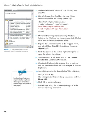 Chapter 3	 Adapting Pages for Mobile with Media Queries


                                                      3.	 Select the Link radio button (it’s the default), and
                                                         click OK.
                                                      4.	 Open Split view. You should see the new link
                                                         immediately before the closing /head tag:
                                                         link href=”styles/tozai_mq.css”
                                                         Ê rel=stylesheet type=text/css
                                                         link href=”styles/desktop.css”
                                                         Ê rel=stylesheet type=text/css
                                                         /head


                                                      5.	 Open the Snippets panel by choosing Window 
                                                         Snippets. On Windows, you can also press Shift+F9, but
                                                         there is no keyboard shortcut on a Mac.
                                                      6.	 Expand the Comments folder in the Snippets panel,
                                                         and select If Less Than IE 8 Conditional Comment
                                                         (Figure 3.17).
Figure 3.17  The Snippets panel contains
commonly used IE conditional comments.                7.	 Click the  icon at the bottom right of the panel to
                                                         open the snippet for editing.
                                                      8.	 Amend the text in the Name field to Less Than or
                                                         Equal to IE 8 Conditional Comment.
                                                      9.	 (Optional) Update the Description field to indicate
                                                         that the browser version is less than or equal to Internet
                                                         Explorer 8.
                                                      10.	 Amend the code in the “Insert before” block like this:

                                                         !--[if lte IE 8]
                                                         The settings in the Snippet dialog box should look like
               Even though you no longer have a
               snippet for less than IE 8, the Less      Figure 3.18.
               Than or Equal to IE 7 Conditional      11.	 Click OK to save the changes.
               Comment snippet serves exactly the
               same purpose.                          12.	 In Code view, select the link to desktop.css. Make
                                                         sure the entire tag is selected.




96
 