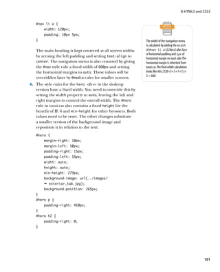 II: HTML5 and CSS3


   #nav li a {
        width: 120px;
        padding: 10px 5px;
   }                                                          The width of the navigation menu
                                                              is calculated by adding the width
   The main heading is kept centered at all screen widths     of #nav li a (120px) plus 5px
                                                              of horizontal padding and 1px of
   by zeroing the left padding and setting text‑align to
                                                              horizontal margin on each side. The
   center. The navigation menu is also centered by giving     horizontal margin is inherited from
   the #nav style rule a fixed width of 660px and setting     tozai.css. The final width calculation
   the horizontal margins to auto. These values will be       looks like this: (120+5+5+1+1) ×
                                                              5 = 660.
   overridden later by @media rules for smaller screens.
6.	 The style rules for the hero div in the desktop
   version have a fixed width. You need to override this by
   setting the width property to auto, leaving the left and
   right margins to control the overall width. The #hero
   rule in tozai.css also contains a fixed height for the
   benefit of IE 6 and min-height for other browsers. Both
   values need to be reset. The other changes substitute
   a smaller version of the background image and
   reposition it in relation to the text.
   #hero {
        margin-right: 10px;
        margin-left: 10px;
        padding-right: 15px;
        padding-left: 15px;
        width: auto;
        height: auto;
        min-height: 279px;
        background-image: url(../images/
        Ê exterior_tab.jpg);
        background-position: 265px;
   }
   #hero p {
        padding-right: 410px;
   }
   #hero h2 {
        padding-right: 0;
   }




                                                                                                            101
 