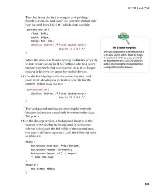 II: HTML5 and CSS3


   The clue lies in the lack of margins and padding.
   Switch to tozai.css, and locate the .content‑medium style
   rule (around lines 143–148), which looks like this:
   .content-medium {
        float: left;
        width: 640px;
        margin-top: 5px;
        display: inline; /* Fixes double-margin
                              bug in IE 6  7 */                           The IE Double-margin Bug
   }                                                           When you add a margin to an element and float it
                                                               to the same side, IE 6 and IE 7 double the margin.
                                                               The solution is to set the display property of
   When the div was floated, setting its display property    the floated element to inline. This coaxes IE 6
   to inline fixed a bug in IE 6–7 without affecting other     and IE 7 into removing the extra margin without
   browsers adversely. But now that the div is no longer     causing problems in other browsers.
   floated, it destroys the layout for mobile devices.
13.	 Cut the line highlighted in the preceding step, and
   paste it into desktop.css to create a new rule for the
   content‑medium class like this:

   .content-medium {
        display: inline; /* Fixes double-margin
                              bug in IE 6  7 */
   }


   The background and margins now display correctly
   because desktop.css is read only by screens wider than
   768 pixels.
14.	 In the desktop version, a background image is at the
   bottom of the sidebar in dining.html. Now that the
   sidebar is displayed the full width of the content area,
   you need a different approach. Add the following rules
   to tablet.css:
   #sake {
        background-position: 440px bottom;
        background-repeat: no-repeat;
        background-image: url(../images/
        Ê sake_tab.jpg);
   }
   #sake p {
        max-width: 400px;
   }




                                                                                                                    105
 