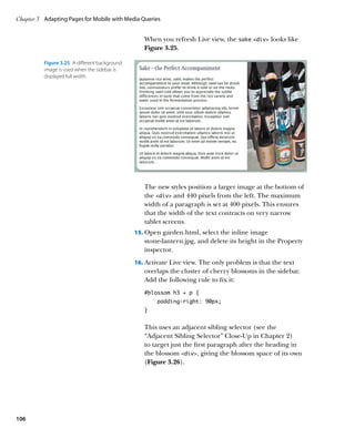 Chapter 3	 Adapting Pages for Mobile with Media Queries


                                                   When you refresh Live view, the sake div looks like
                                                   Figure 3.25.

          Figure 3.25  A different background
          image is used when the sidebar is
          displayed full width.




                                                   The new styles position a larger image at the bottom of
                                                   the div and 440 pixels from the left. The maximum
                                                   width of a paragraph is set at 400 pixels. This ensures
                                                   that the width of the text contracts on very narrow
                                                   tablet screens.
                                                15.	 Open garden.html, select the inline image
                                                   stone‑lantern.jpg, and delete its height in the Property
                                                   inspector.
                                                16.	 Activate Live view. The only problem is that the text
                                                   overlaps the cluster of cherry blossoms in the sidebar.
                                                   Add the following rule to fix it:
                                                   #blossom h3 + p {
                                                        padding-right: 90px;
                                                   }


                                                   This uses an adjacent sibling selector (see the
                                                   “Adjacent Sibling Selector” Close-Up in Chapter 2)
                                                   to target just the first paragraph after the heading in
                                                   the blossom div, giving the blossom space of its own
                                                   (Figure 3.26).




106
 