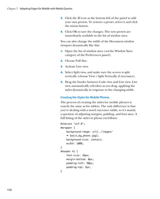 Chapter 3	 Adapting Pages for Mobile with Media Queries


                                             3.		 Click the icon at the bottom left of the panel to add
                                                 your own presets. To remove a preset, select it and click
                                                 the minus button.
                                             4.		 Click OK to save the changes. The new presets are
                                                 immediately available in the list of window sizes.
                                             You can also change the width of the Document window
                                             viewport dynamically like this:
                                             1.		 Open the list of window sizes (not the Window Sizes
                                                 category of the Preferences panel).
                                             2.		 Choose Full Size.

                                             3.		 Activate Live view.

                                             4.		 Select Split view, and make sure the screen is split
                                                 vertically (choose View  Split Vertically, if necessary).
                                             5.		 Drag the border between Code view and Live view. Live
                                                 view automatically refreshes as you drag, applying the
                                                 styles dynamically in response to the changing width.

                                             Creating the Styles for Mobile Phones
                                             The process of creating the styles for mobile phones is
                                             exactly the same as for tablets. The only difference is that
                                             you’re dealing with a much narrower width, so it’s mainly
                                             a question of adjusting margins, padding, and font sizes. A
                                             full listing of the styles in phone.css follows:
                                             @charset “utf-8”;
                                             #wrapper {
                                                  background-image: url(../images/
                                                  Ê basin_bg_phone.jpg);
                                                  background-size: contain;
                                                  width: 100%;
                                             }
                                             #header h1 {
                                                  font-size: 36px;
                                                  margin-bottom: 0px;
                                                  padding-left: 90px;
                                                  padding-top: 5px;
                                             }




112
 