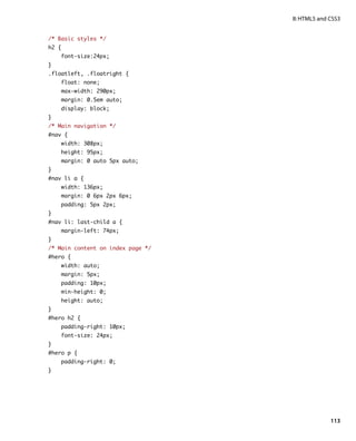 II: HTML5 and CSS3


/* Basic styles */
h2 {
    font-size:24px;
}
.floatleft, .floatright {
    float: none;
    max-width: 290px;
    margin: 0.5em auto;
    display: block;
}
/* Main navigation */
#nav {
    width: 308px;
    height: 95px;
    margin: 0 auto 5px auto;
}
#nav li a {
    width: 136px;
    margin: 0 6px 2px 6px;
    padding: 5px 2px;
}
#nav li: last-child a {
    margin-left: 74px;
}
/* Main content on index page */
#hero {
    width: auto;
    margin: 5px;
    padding: 10px;
    min-height: 0;
    height: auto;
}
#hero h2 {
    padding-right: 10px;
    font-size: 24px;
}
#hero p {
    padding-right: 0;
}




                                                 113
 