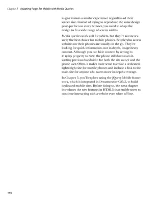Chapter 3	 Adapting Pages for Mobile with Media Queries


                                             to give visitors a similar experience regardless of their
                                             screen size. Instead of trying to reproduce the same design
                                             pixel-perfect on every browser, you need to adapt the
                                             design to fit a wide range of screen widths.
                                             Media queries work well for tablets, but they’re not neces-
                                             sarily the best choice for mobile phones. People who access
                                             websites on their phones are usually on the go. They’re
                                             looking for quick information, not in-depth, image-heavy
                                             content. Although you can hide content by setting its
                                             display property to none, the phone still downloads it,
                                             wasting precious bandwidth for both the site owner and the
                                             phone user. Often, it makes more sense to create a dedicated,
                                             lightweight site for mobile phones and include a link to the
                                             main site for anyone who wants more in-depth coverage.
                                             In Chapter 5, you’ll explore using the jQuery Mobile frame-
                                             work, which is integrated in Dreamweaver CS5.5, to build
                                             dedicated mobile sites. Before doing so, the next chapter
                                             introduces the new features in HTML5 that enable users to
                                             continue interacting with a website even when offline.




116
 