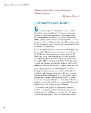 Chapter 1	 Dreamweaver Goes Mobile


                                     Change is inevitable in a progressive country.
                                     Change is constant.
                                                                          —Benjamin Disraeli


                                     Dreamweaver Goes Mobile

                                     G    roundbreaking web technologies are like London
                                     buses. You wait seemingly forever for one to come, and
                                     then three come at the same time. Unlike buses, which
                                     take you to a fixed destination, the journey promised by
                                     HTML5, CSS3, and mobile is far less predictable. The road
                                     map is constantly evolving, and the timetables implemented
                                     by the major participants are rarely—if ever—coordinated.
                                     It sounds like a nightmare.
                                     Just as all leading browsers finally offered web designers the
                                     prospect of stability through reasonably consistent support
                                     for CSS2.1, everything is about to change again. At the
                                     same time, it’s an exciting challenge: creating websites
                                     and applications that take advantage of the new features
                                     offered by HTML5, CSS3, and related technologies. Only
                                     a couple of years ago, accessing the Internet on a mobile
                                     device was relatively uncommon. That’s no longer the case.
                                     In its key predictions for 2010 and beyond, Gartner, a
                                     leading research company, forecast that mobile phones
                                     would overtake desktop computers as the most common
                                     web access device worldwide by 2013 (www.gartner.com/it/
                                     page.jsp?id=1278413). Industry experts don’t all agree
                                     on when it will happen, but there’s little dispute that the
                                     explosive growth of mobile devices is making fundamental
                                     changes to the way people access the Internet.
                                     The dramatic early growth of Apple iPads prompted
                                     Gartner to update its predictions the following year, esti-
                                     mating that by 2013, 80 percent of businesses will support
                                     a workforce using tablets. With regard to mobile phones,




4
 
