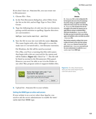 II: HTML5 and CSS3


If you don’t have an .htaccess file, you can create one
in Dreamweaver:
1.		 Choose File  New.                                                                   .htaccess
                                                                   An .htaccess file is a mini-configuration file
2.		 In the New Document dialog box, select Other from
                                                                   for the Apache web server. It has the advantage
   the list on the left, and set Page Type to Text. Click          that all the settings are applied immediately
   Create.                                                         without the need to restart the server. Normally,
                                                                   an .htaccess file is located in the site root
3.		 Type the following line of code into the new document,        and applies to the whole site. However, you can
   paying careful attention to spelling (Apache directives         apply different settings to individual folders
   are case-sensitive):                                            (directories) by placing an .htaccess file in
                                                                   the folder you want to control (the same settings
   AddType text/cache-manifest .manifest                           apply to all subfolders unless overridden by another
                                                                   .htaccess file).

4.		 Save the file in your site root with the name .htaccess.      Most hosting companies configure their servers
                                                                   to allow site owners to fine-tune their settings
   The name begins with a dot. Although it’s a text file,
                                                                   with .htaccess. However, if you don’t have
   make sure it’s not saved with a .txt filename extension.        permission to use .htaccess, you need to ask
                                                                   the server administrator to enable the text/
   On Windows, the file will be saved as normal.                   cache‑manifest MIME type.
   On a Mac, you’ll see a warning that files with names
   that begin with a dot are reserved for the system and
   will be hidden (Figure 4.2). Click Use “.”. The file will
   be listed as normal in the Dreamweaver Files panel.
   However, you won’t be able to see it in the Finder or
   any other Mac program unless it supports hidden files.

                                                                Figure 4.2  On a Mac, Dreamweaver
                                                                warns you that names beginning with
                                                                a dot have special status.




5.		 Upload the .htaccess file to your website.

Setting the MIME type on other web servers
If your website is on a server other than Apache, you
need to ask the server administrator to enable the text/
cache‑manifest MIME type.




                                                                                                                      123
 