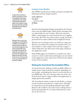 Chapter 4	 Making Your Site Available Offline


                                                       Creating a “Lazy” Manifest
                                                       The HTML5 specification includes among its examples the
                                                       following extremely simple manifest:
              As long as they’re attached to a
              manifest, visited pages are stored       CACHE MANIFEST
              in the application cache because         FALLBACK:
              a page that links to the manifest
              is automatically included in the         / /offline.html
              explicit section. However, it’s gener-   NETWORK:
              ally recommended that you list files     *
              individually rather than relying on
              this default behavior.
                                                       Instead of downloading all pages immediately, the browser
                                                       stores only the fallback page (offline.html) and pages that
                                                       are visited while the user is online. When the user goes
                                                       offline, cached pages are retrieved from the user’s applica-
                                                       tion cache. But if the user clicks a link to a page that hasn’t
                                                       previously been visited, offline.html is displayed instead.
              Web pages that use a server-side
              technology, such as PHP, ColdFusion,     This lazy way of caching can be very useful on a large site.
              or ASP.NET, can also be linked to a
                                                       However, you still need to update the manifest with a ver-
              manifest. However, the offline ver-
              sion stored by the application cache     sion number or other unique value each time a page is
              contains only the HTML output.           edited. Otherwise, the old version of the page remains in
              For example, if the dynamic code         the application cache.
              outputs the current date, the ver-
              sion stored in the application cache     Only HTML pages can be linked to a manifest. So, other
              displays the date when the online        resources—such as style sheets and images—are not stored
              version was most recently accessed.
                                                       in the application cache unless they’re listed in the explicit
              As soon as you go back online, the
              stored date is updated.                  section of the manifest.


                                                       Making the Tozai Hotel Site Available Offline
                                                       As you just learned, making a website available offline is a
                                                       simple matter of generating the manifest, uploading it to
                                                       your website, and making sure that it’s served with the cor-
                                                       rect MIME type. The user’s browser takes care of the rest.
                                                       If the browser doesn’t support offline web applications, it
                                                       simply ignores the manifest.
                                                       The Tozai Hotel website consists of only 28 files, so typing
                                                       out the manifest manually isn’t a major chore, although
                                                       it’s important to get the spelling and path names right.
                                                       However, life would be a lot easier if you could generate a
                                                       file list automatically. So, I created a Dreamweaver exten-
                                                       sion to do it for you.



124
 