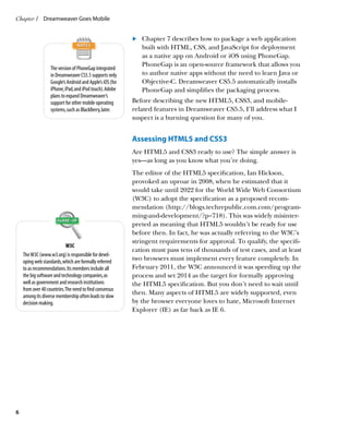 Chapter 1	 Dreamweaver Goes Mobile


                                                           	 	 Chapter 7 describes how to package a web application
                                                           .
                                                               built with HTML, CSS, and JavaScript for deployment
                                                               as a native app on Android or iOS using PhoneGap.
                                                               PhoneGap is an open-source framework that allows you
                   The version of PhoneGap integrated
                   in Dreamweaver CS5.5 supports only          to author native apps without the need to learn Java or
                   Google’s Android and Apple’s iOS (for       Objective-C. Dreamweaver CS5.5 automatically installs
                   iPhone, iPad, and iPod touch). Adobe        PhoneGap and simplifies the packaging process.
                   plans to expand Dreamweaver’s
                   support for other mobile operating      Before describing the new HTML5, CSS3, and mobile-
                   systems, such as BlackBerry, later.     related features in Dreamweaver CS5.5, I’ll address what I
                                                           suspect is a burning question for many of you.


                                                           Assessing HTML5 and CSS3
                                                           Are HTML5 and CSS3 ready to use? The simple answer is
                                                           yes—as long as you know what you’re doing.
                                                           The editor of the HTML5 specification, Ian Hickson,
                                                           provoked an uproar in 2008, when he estimated that it
                                                           would take until 2022 for the World Wide Web Consortium
                                                           (W3C) to adopt the specification as a proposed recom-
                                                           mendation (http://blogs.techrepublic.com.com/program-
                                                           ming-and-development/?p=718). This was widely misinter-
                                                           preted as meaning that HTML5 wouldn’t be ready for use
                                                           before then. In fact, he was actually referring to the W3C’s
                                                           stringent requirements for approval. To qualify, the specifi-
                            W3C
                                                           cation must pass tens of thousands of test cases, and at least
    The W3C (www.w3.org) is responsible for devel-
    oping web standards, which are formally referred
                                                           two browsers must implement every feature completely. In
    to as recommendations. Its members include all         February 2011, the W3C announced it was speeding up the
    the big software and technology companies, as          process and set 2014 as the target for formally approving
    well as government and research institutions           the HTML5 specification. But you don’t need to wait until
    from over 40 countries. The need to find consensus
                                                           then. Many aspects of HTML5 are widely supported, even
    among its diverse membership often leads to slow
    decision making.                                       by the browser everyone loves to hate, Microsoft Internet
                                                           Explorer (IE) as far back as IE 6.




6
 