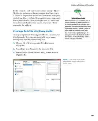 III: jQuery Mobile and PhoneGap


In this chapter, you’ll learn how to create a simple jQuery
Mobile site and navigate between pages. You’ll also insert
a couple of widgets and learn some of the basic principles
underlying jQuery Mobile. Although the starter pages and                       Updating jQuery Mobile
Insert panel do a lot of the coding for you, it’s important      When Dreamweaver CS5.5 was released, work on
to understand what the code means, so you can edit or            version 1.0 of the jQuery Mobile framework was
customize the widgets.                                           at an advanced stage, but still incomplete. Check
                                                                 www.adobe.com/support/dreamweaver to see if a
                                                                 Dreamweaver extension is available to update the
                                                                 jQuery Mobile files and Mobile Starter pages.
Creating a Basic Site with jQuery Mobile
                                                                 Also refer to the Close-Up titled “Changing the
To help you get started with jQuery Mobile, Dreamweaver          Library Source” later in this chapter for details of
CS5.5 provides three sample pages, which you access              how to obtain and link to the most up-to-date
                                                                 versions of the jQuery Mobile files.
through the New Document dialog box.
    Choose File  New to open the New Document
1.			
   dialog box.
    Select Page from Sample in the list on the left.
2.			

3.			 the Sample Folder column, select Mobile Starters
    In
   (Figure 5.1).

                                                              Figure 5.1  The starter pages create a
                                                              jQuery Mobile site with placeholders
                                                              for four pages.




                                                                                                                        143
 