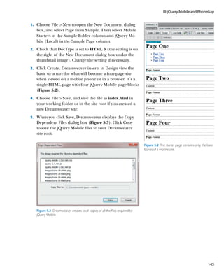 III: jQuery Mobile and PhoneGap


1.		 Choose File  New to open the New Document dialog
   box, and select Page from Sample. Then select Mobile
   Starters in the Sample Folder column and jQuery Mo-
   bile (Local) in the Sample Page column.
2.		 Check that DocType is set to HTML 5 (the setting is on
   the right of the New Document dialog box under the
   thumbnail image). Change the setting if necessary.
3.		 Click Create. Dreamweaver inserts in Design view the
   basic structure for what will become a four-page site
   when viewed on a mobile phone or in a browser. It’s a
   single HTML page with four jQuery Mobile page blocks
   (Figure 5.2).
4.		 Choose File  Save, and save the file as index.html in
   your working folder or in the site root if you created a
   new Dreamweaver site.
5.		 When you click Save, Dreamweaver displays the Copy
   Dependent Files dialog box (Figure 5.3). Click Copy
   to save the jQuery Mobile files to your Dreamweaver
   site root.

                                                                               Figure 5.2  The starter page contains only the bare
                                                                               bones of a mobile site.




   Figure 5.3  Dreamweaver creates local copies of all the files required by
   jQuery Mobile.




                                                                                                                              145
 