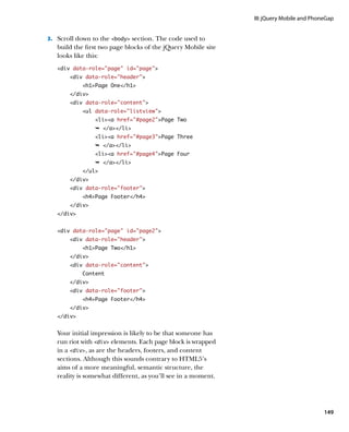III: jQuery Mobile and PhoneGap


3.		 Scroll down to the body section. The code used to
   build the first two page blocks of the jQuery Mobile site
   looks like this:
   div data-role=”page” id=”page”
       div data-role=”header”
            h1Page One/h1
       /div
       div data-role=”content”
            ul data-role=”listview”
                lia href=”#page2”Page Two
                Ê /a/li
                lia href=”#page3”Page Three
                Ê /a/li
                lia href=”#page4”Page Four
                Ê /a/li
            /ul
       /div
       div data-role=”footer”
            h4Page Footer/h4
       /div
   /div


   div data-role=”page” id=”page2”
       div data-role=”header”
            h1Page Two/h1
       /div
       div data-role=”content”
            Content
       /div
       div data-role=”footer”
            h4Page Footer/h4
       /div
   /div


   Your initial impression is likely to be that someone has
   run riot with div elements. Each page block is wrapped
   in a div, as are the headers, footers, and content
   sections. Although this sounds contrary to HTML5’s
   aims of a more meaningful, semantic structure, the
   reality is somewhat different, as you’ll see in a moment.




                                                                                          149
 
