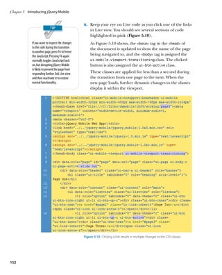 Chapter 5	 Introducing jQuery Mobile


                                                   6.		 Keep your eye on Live code as you click one of the links
                                                       in Live view. You should see several sections of code
                                                       highlighted in pink (Figure 5.10).
             If you want to inspect the changes        As Figure 5.10 shows, the base tag in the head of
             to the code during the transition         the document is updated to show the name of the page
             to another page, press F6 to freeze
             the JavaScript. Pressing F6 again         being navigated to, and the body tag is assigned the
             normally toggles JavaScript back          ui-mobile-viewport-transitioning class. The clicked
             on, but disrupting jQuery Mobile          button is also assigned the ui-btn-active class.
             is likely to prevent the page from
             responding further. Exit Live view        These classes are applied for less than a second during
             and then reactivate it to restore         the transition from one page to the next. When the
             normal functionality.                     new page loads, further dynamic changes to the classes
                                                       display it within the viewport.




                                                   Figure 5.10  Clicking a link results in multiple changes to the CSS classes.




152
 