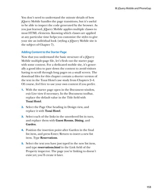 III: jQuery Mobile and PhoneGap


You don’t need to understand the minute details of how
jQuery Mobile handles the page transitions, but it’s useful
to be able to inspect the code generated by the browser. As
you just learned, jQuery Mobile applies multiple classes to
most HTML elements. Knowing which classes are applied
at any particular time helps you customize the styles to give
your site an individual look (styling a jQuery Mobile site is
the subject of Chapter 7).

Adding Content to the Starter Page
Now that you understand the basic structure of a jQuery
Mobile multiple-page file, let’s flesh out the starter page
with some content. For a dedicated mobile site, it’s gener-
ally a good idea to pare down the content to avoid visitors
having to scroll through long pages on a small screen. The
download files for this chapter contain a shorter version of
the text in the Tozai Hotel case study from Chapters 2–4.
Of course, feel free to use your own content if you prefer.
1.		 With the starter page open in the Document window,
   exit Live view if necessary. In the Document toolbar,
   replace the default value in the Title field with
   Tozai Hotel.
2.		 Select the Page One heading in Design view, and
   replace it with Tozai Hotel.
3.		 Select each of the links in the unordered list in turn,
   and replace them with Guest Rooms, Dining, and
   Garden.
4.		 Position the insertion point after Garden in the final
   list item, and press Enter/Return to insert a new list
   item. Type Reservations.
5.		 Select the text you have just typed in the new list item,
   and type reservations.html in the Link field of the
   Property inspector. The page you’re linking to doesn’t
   exist yet; you’ll create it later.




                                                                                            153
 