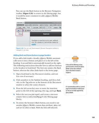III: jQuery Mobile and PhoneGap


   You can use the Back button in the Browser Navigation
   toolbar (Figure 5.34) to return to the Dining page, but
   it would be more consistent to add a jQuery Mobile
   Back button.




   Figure 5.34  You can use Dreamweaver’s Browser Navigation toolbar to
   navigate in Live view.


Adding Back and Home buttons to page headers
If you add a link inside a header, jQuery Mobile automati-
cally turns it into a button and places it to the left of the
heading. A second link is automatically located on the right.
                                                                          In this and the following section,
The following instructions describe how to add two buttons
                                                                          you’ll encounter several new jQuery
to the headers in food.html. The first one mimics the Back                Mobile custom data attributes.
button, whereas the other links back to the home page.                    They’re described in detail in
                                                                          Chapter 6.
1.		 Open food.html in the Document window, and exit
   Live view if necessary.
2.		 Click anywhere in the Sashimi heading, and then click
   h1in the Tag selector at the bottom of the Document
   window to select the entire element.
                                                                          It’s recommended to link to a named
3.		 Press the left arrow key once to move the insertion                  page for the benefit of mobile brows-
   point to the left of the opening h1 tag, and type Back.              ers that are not fully supported by
                                                                          jQuery Mobile.
4.		 Select the text you just typed, and create a site-root-
   relative link to index.html#page3 (the Dining page
   block).
5.		 To mimic the browser’s Back button, you need to use
   another jQuery Mobile custom data attribute, data‑rel
   and set its value to back. With the link still selected,




                                                                                                                  169
 