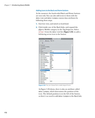 Chapter 5	 Introducing jQuery Mobile


                                       Adding icons to the Back and Home buttons
                                       At the moment, the hard-coded Back and Home buttons
                                       are text only. You can also add icons to them with the
                                       data‑icon and data‑iconpos custom data attributes by
                                       following these steps.
                                       1.		 Exit Live view, and switch to food.html.

                                       2.		 Click inside one of the Back links, and expand the
                                          jQuery Mobile category in the Tag Inspector. Select
                                          arrow‑l from the data‑icon list (Figure 5.36) to add a
                                          left-facing arrow icon to the button.




                                          Figure 5.36  You can choose from a wide range of icons.

                                          As Figure 5.36 shows, there is also an attribute called
                                          data‑iconpos, which determines the position of the
                                          icon. The default position is on the left of the button,
                                          so there’s no need to add data‑iconpos to the Back link.




172
 
