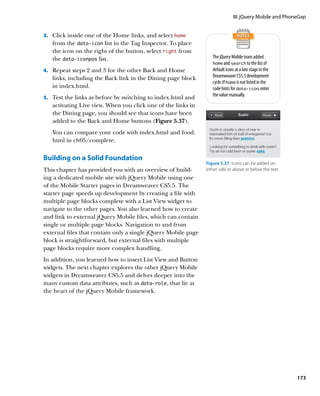 III: jQuery Mobile and PhoneGap


3.		 Click inside one of the Home links, and select home
   from the data‑icon list in the Tag Inspector. To place
   the icon on the right of the button, select right from
   the data‑iconpos list.                                         The jQuery Mobile team added
                                                                  home and search to the list of
4.		 Repeat steps 2 and 3 for the other Back and Home             default icons at a late stage in the
   links, including the Back link in the Dining page block        Dreamweaver CS5.5 development
                                                                  cycle. If home is not listed in the
   in index.html.                                                 code hints for data‑icon, enter
                                                                  the value manually.
5.		 Test the links as before by switching to index.html and
   activating Live view. When you click one of the links in
   the Dining page, you should see that icons have been
   added to the Back and Home buttons (Figure 5.37).
   You can compare your code with index.html and food.
   html in ch05/complete.


Building on a Solid Foundation
                                                               Figure 5.37  Icons can be added on
This chapter has provided you with an overview of build-       either side or above or below the text.
ing a dedicated mobile site with jQuery Mobile using one
of the Mobile Starter pages in Dreamweaver CS5.5. The
starter page speeds up development by creating a file with
multiple page blocks complete with a List View widget to
navigate to the other pages. You also learned how to create
and link to external jQuery Mobile files, which can contain
single or multiple page blocks. Navigation to and from
external files that contain only a single jQuery Mobile page
block is straightforward, but external files with multiple
page blocks require more complex handling.
In addition, you learned how to insert List View and Button
widgets. The next chapter explores the other jQuery Mobile
widgets in Dreamweaver CS5.5 and delves deeper into the
many custom data attributes, such as data‑role, that lie at
the heart of the jQuery Mobile framework.




                                                                                                          173
 