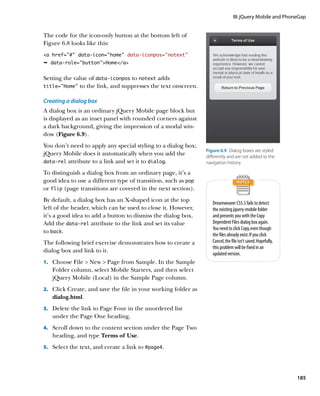 III: jQuery Mobile and PhoneGap


The code for the icon-only button at the bottom left of
Figure 6.8 looks like this:
a href=”#” data-icon=”home” data-iconpos=”notext”
Ê data-role=buttonHome/a


Setting the value of data‑iconpos to notext adds
title=”Home” to the link, and suppresses the text onscreen.


Creating a dialog box
A dialog box is an ordinary jQuery Mobile page block but
is displayed as an inset panel with rounded corners against
a dark background, giving the impression of a modal win-
dow (Figure 6.9).
You don’t need to apply any special styling to a dialog box;
                                                                 Figure 6.9  Dialog boxes are styled
jQuery Mobile does it automatically when you add the             differently and are not added to the
data‑rel attribute to a link and set it to dialog.               navigation history.

To distinguish a dialog box from an ordinary page, it’s a
good idea to use a different type of transition, such as pop
or flip (page transitions are covered in the next section).
By default, a dialog box has an X-shaped icon at the top            Dreamweaver CS5.5 fails to detect
left of the header, which can be used to close it. However,         the existing jquery-mobile folder
it’s a good idea to add a button to dismiss the dialog box.         and presents you with the Copy
Add the data‑rel attribute to the link and set its value            Dependent Files dialog box again.
                                                                    You need to click Copy, even though
to back.
                                                                    the files already exist. If you click
The following brief exercise demonstrates how to create a           Cancel, the file isn’t saved. Hopefully,
                                                                    this problem will be fixed in an
dialog box and link to it.                                          updated version.
1.		 Choose File  New  Page from Sample. In the Sample
   Folder column, select Mobile Starters, and then select
   jQuery Mobile (Local) in the Sample Page column.
2.		 Click Create, and save the file in your working folder as
   dialog.html.
3.		 Delete the link to Page Four in the unordered list
   under the Page One heading.
4.		 Scroll down to the content section under the Page Two
   heading, and type Terms of Use.
5.		 Select the text, and create a link to #page4.




                                                                                                               185
 