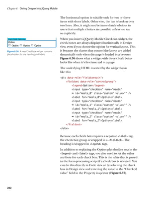 Chapter 6	 Diving Deeper into jQuery Mobile


                                              The horizontal option is suitable only for two or three
                                              items with short labels. Otherwise, the bar is broken over
                                              two lines. Also, it might not be immediately obvious to
                                              users that multiple choices are possible unless you say
                                              so explicitly.
                                              When you insert a jQuery Mobile Checkbox widget, the
                                              check boxes are always displayed horizontally in Design
                                              view, even if you choose the option for vertical layout. This
Figure 6.36  A new Checkbox widget contains   is because the classes that control the layout are added
placeholders for the heading and labels.      dynamically only when the page is loaded in a browser.
                                              Figure 6.36 shows what a widget with three check boxes
                                              looks like when it’s first inserted in a page.
                                              The underlying HTML inserted by the widget looks
                                              like this:
                                              div data-role=”fieldcontain”
                                                  fieldset data-role=”controlgroup”
                                                       legendOption/legend
                                                       input type=”checkbox” name=”meals”
                                                       Ê id=meals_0 class=custom value= /
                                                       label for=meals_0Option/label
                                                       input type=checkbox name=meals
                                                       Ê id=meals_1 class=custom value= /
                                                       label for=meals_1Option/label
                                                       input type=checkbox name=meals
                                                       Ê id=meals_2 class=custom value= /
                                                       label for=meals_2Option/label
                                                  /fieldset
                                              /div


                                              Because each check box requires a separate label tag,
                                              the check box group is wrapped in a fieldset. The
                                              heading is wrapped in legend tags.
                                              In addition to replacing the Option placeholder text in the
                                              legend and label tags, you also need to set the value
                                              attribute for each check box. This is the value that is passed
                                              to the form-processing script if a check box is selected. You
                                              can do this directly in Code view or by selecting the check
                                              box in Design view and entering the value in the “Checked
                                              value” field in the Property inspector (Figure 6.37).




202
 