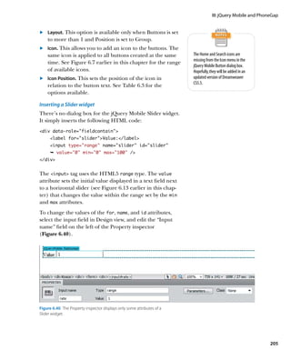 III: jQuery Mobile and PhoneGap


	.	 Layout. This option is available only when Buttons is set
    to more than 1 and Position is set to Group.
	.	 Icon. This allows you to add an icon to the buttons. The
    same icon is applied to all buttons created at the same              The Home and Search icons are
                                                                         missing from the Icon menu in the
    time. See Figure 6.7 earlier in this chapter for the range
                                                                         jQuery Mobile Button dialog box.
    of available icons.                                                  Hopefully, they will be added in an
	.	 Icon Position. This sets the position of the icon in                 updated version of Dreamweaver
                                                                         CS5.5.
    relation to the button text. See Table 6.3 for the
    options available.

Inserting a Slider widget
There’s no dialog box for the jQuery Mobile Slider widget.
It simply inserts the following HTML code:
div data-role=”fieldcontain”
      label for=”slider”Value:/label
      input type=”range” name=”slider” id=”slider”
      Ê value=”0” min=”0” max=”100” /
/div


The input tag uses the HTML5 range type. The value
attribute sets the initial value displayed in a text field next
to a horizontal slider (see Figure 6.13 earlier in this chap-
ter) that changes the value within the range set by the min
and max attributes.
To change the values of the for, name, and id attributes,
select the input field in Design view, and edit the “Input
name” field on the left of the Property inspector
(Figure 6.40).




Figure 6.40  The Property inspector displays only some attributes of a
Slider widget.




                                                                                                                205
 