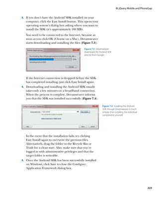 III: jQuery Mobile and PhoneGap


3.		 If you don’t have the Android SDK installed on your
   computer, click the Easy Install button. This opens your
   operating system’s dialog box asking where you want to
   install the SDK (it’s approximately 180 MB).
   You need to be connected to the Internet, because as
   soon as you click OK (Choose on a Mac), Dreamweaver
   starts downloading and installing the files (Figure 7.3).

                                                 Figure 7.3  Dreamweaver
                                                 downloads the Android SDK
                                                 directly from Google.




   If the Internet connection is dropped before the SDK
   has completed installing, just click Easy Install again.
4.		 Downloading and installing the Android SDK usually
   takes only a few minutes on a broadband connection.
   When the process is complete, Dreamweaver informs
   you that the SDK was installed successfully (Figure 7.4).

                                                                 Figure 7.4  Installing the Android
                                                                 SDK through Dreamweaver is much
                                                                 simpler than installing the individual
                                                                 components yourself.




   In the event that the installation fails, try clicking
   Easy Install again to overwrite the previous files.
   Alternatively, drag the folder to the Recycle Bin or
   Trash for a clean start. Also, make sure that you’re
   logged in with administrative privileges and that the
   target folder is writeable.
5.		 Once the Android SDK has been successfully installed
   on Windows, click Save to close the Configure
   Application Framework dialog box.




                                                                                                          223
 