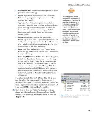 III: jQuery Mobile and PhoneGap


   	.	  uthor Name. This is the name of the person or com-
       A
       pany that creates the app.
   	.	 Version. By default, Dreamweaver sets this to 1.0.
       
                                                                    The Native Application Settings
       In the testing stage, you might want to use a lower          dialog box in the original release of
       number, such as 0.5.                                         Dreamweaver CS5.5 has a couple of
   	.	 Application Icon PNG. Although this is marked as
                                                                   rough edges that are expected to
                                                                    be eliminated in an update. When
       optional, it’s a good idea to create an icon to distin-      you select an image for the icon
       guish your app from the thousands of others on               or startup screen, Dreamweaver
       the market. For the Travel Notes app, click the              displays a warning about document-
       folder icon and select ic_launcher.png in the                relative paths, which you should
                                                                    ignore. Also, the Windows version
       trnotes folder.                                              doesn’t have the option for the
   	.	  tartup Screen PNG. It takes a few seconds for
       S                                                            startup screen. Details of how to fix
       PhoneGap to load, so it’s a good idea to create a 320        this problem are in “Specifying a
                                                                    startup screen in Windows” later in
       × 480 pixel startup screen. For the Travel Notes app,        this chapter.
       select splash.png in the trnotes folder. See the note
       in the margin if this field is missing.
   	.	  arget Path. This is where you want PhoneGap to
       T
       build the app and store its related files. The default
       is on your Desktop.
   	.	 Select Target OS Version. On Windows, the only option
       
       is Android. By default, Dreamweaver sets the target
       version to DW_AVD. This is the Dreamweaver ver-
       sion of the Android Virtual Device (AVD), which
       simulates a mobile phone. The Manage AVDs but-
       ton launches the Android SDK and AVD Manager,
       which you can use to download and install updates
       to the SDK, as well as AVDs for different versions
       of Android.
   I
   	 f you have installed the iOS SDK on Mac OS X, you
   can also select the versions of iOS that you want to
   target for the iPhone, iPod touch, and iPad. PhoneGap
   builds separate versions of the app for Android and iOS
   from your HTML, CSS, and JavaScript files.
12.	 Click Save to close the Native Application Settings
   dialog box. If you check the Files panel, you should
   now see that phonegap.js has been added to your site          Figure 7.9  The site now has the main files needed
   (Figure 7.9).                                                 to develop the Travel Notes app.




                                                                                                               227
 