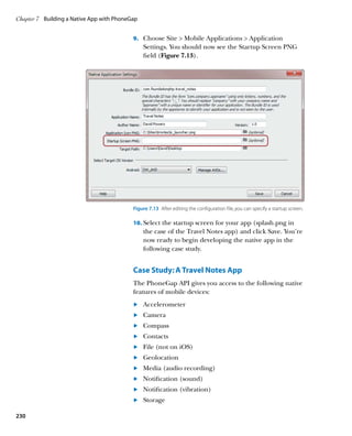 Chapter 7	 Building a Native App with PhoneGap


                                            9.		 Choose Site  Mobile Applications  Application
                                                 Settings. You should now see the Startup Screen PNG
                                                 field (Figure 7.13).




                                            Figure 7.13  After editing the configuration file, you can specify a startup screen.

                                            10.	 Select the startup screen for your app (splash.png in
                                                 the case of the Travel Notes app) and click Save. You’re
                                                 now ready to begin developing the native app in the
                                                 following case study.


                                            Case Study: A Travel Notes App
                                            The PhoneGap API gives you access to the following native
                                            features of mobile devices:
                                            	.	  ccelerometer
                                                A
                                            	.	  amera
                                                C
                                            	.	  ompass
                                                C
                                            	.	  ontacts
                                                C
                                            	.	  ile (not on iOS)
                                                F
                                            	.	  eolocation
                                                G
                                            	.	  edia (audio recording)
                                                M
                                            	.	  otification (sound)
                                                N
                                            	.	  otification (vibration)
                                                N
                                            	.	  torage
                                                S

230
 