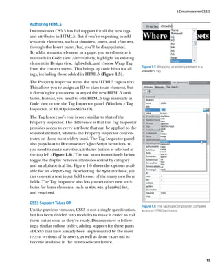 I: Dreamweaver CS5.5


Authoring HTML5
Dreamweaver CS5.5 has full support for all the new tags
and attributes in HTML5. But if you’re expecting to add
semantic elements, such as header, nav, and footer,
through the Insert panel/bar, you’ll be disappointed.
To add a semantic element to a page, you need to type it
manually in Code view. Alternatively, highlight an existing
element in Design view, right-click, and choose Wrap Tag
                                                                Figure 1.5  Wrapping an existing element in a
from the context menu. This brings up code hints for all        header tag.
tags, including those added in HTML5 (Figure 1.5).
The Property inspector treats the new HTML5 tags as text.
This allows you to assign an ID or class to an element, but
it doesn’t give you access to any of the new HTML5 attri-
butes. Instead, you need to edit HTML5 tags manually in
Code view or use the Tag Inspector panel (Window  Tag
Inspector, or F9/Option+Shift+F9).
The Tag Inspector’s role is very similar to that of the
Property inspector. The difference is that the Tag Inspector
provides access to every attribute that can be applied to the
selected element, whereas the Property inspector concen-
trates on those most widely used. The Tag Inspector panel
also plays host to Dreamweaver’s JavaScript behaviors, so
you need to make sure the Attributes button is selected at
the top left (Figure 1.6). The two icons immediately below
toggle the display between attributes sorted by category
and an alphabetical list. Figure 1.6 shows the options avail-
able for an input tag. By selecting the type attribute, you
can convert a text input field to one of the many new form
fields. The Tag Inspector also lets you set other new attri-
butes for form elements, such as min, max, placeholder,
and required.

CSS3 Support Takes Off
                                                                Figure 1.6  The Tag Inspector provides complete
Unlike previous versions, CSS3 is not a single specification,   access to HTML5 attributes.
but has been divided into modules to make it easier to roll
them out as soon as they’re ready. Dreamweaver is follow-
ing a similar rollout policy, adding support for those parts
of CSS3 that have already been implemented by the most
recent versions of browsers, as well as those expected to
become available in the not-too-distant future.



                                                                                                                  15
 